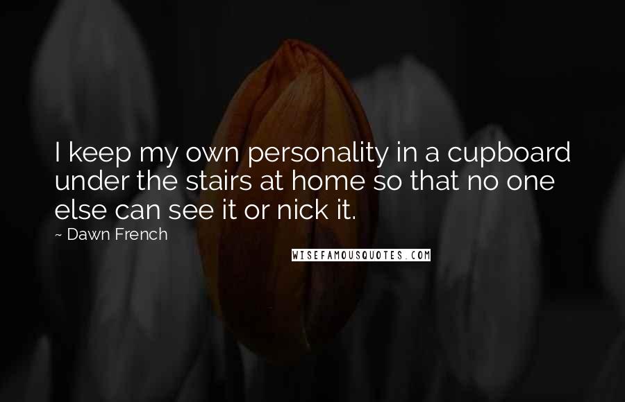 Dawn French Quotes: I keep my own personality in a cupboard under the stairs at home so that no one else can see it or nick it.