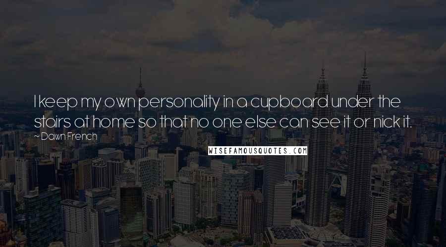 Dawn French Quotes: I keep my own personality in a cupboard under the stairs at home so that no one else can see it or nick it.