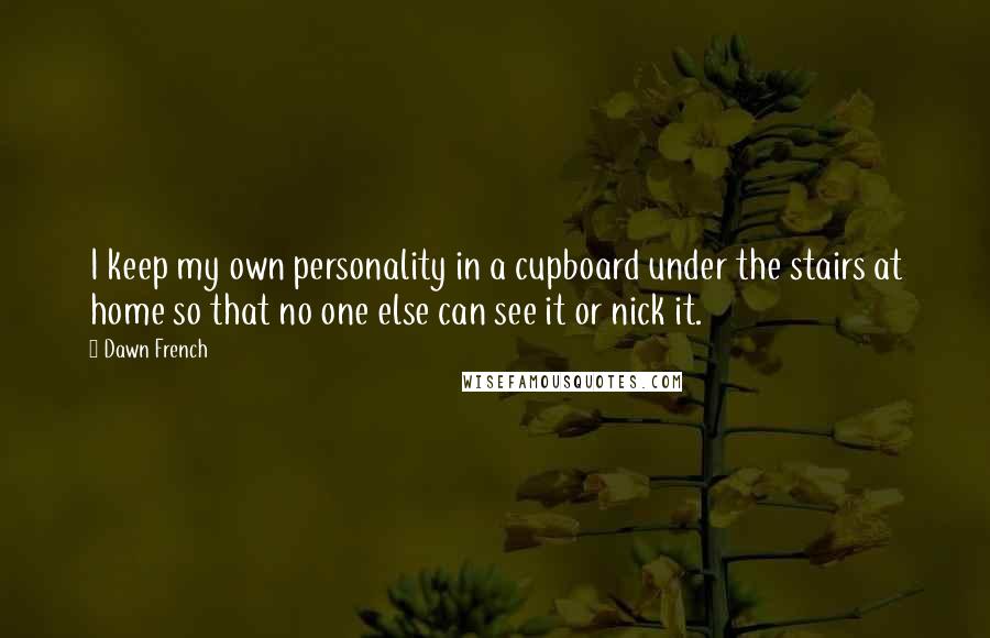 Dawn French Quotes: I keep my own personality in a cupboard under the stairs at home so that no one else can see it or nick it.