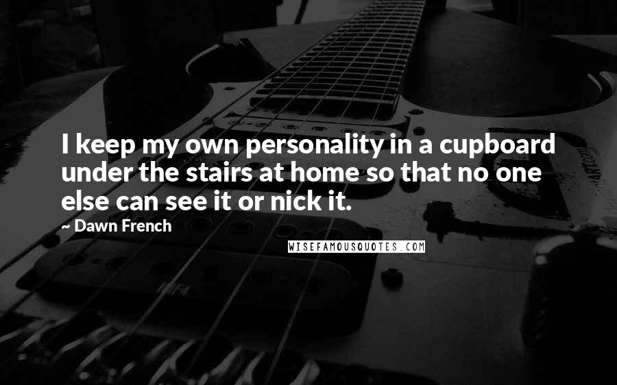 Dawn French Quotes: I keep my own personality in a cupboard under the stairs at home so that no one else can see it or nick it.