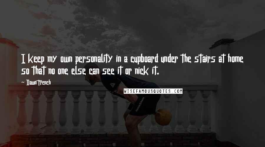 Dawn French Quotes: I keep my own personality in a cupboard under the stairs at home so that no one else can see it or nick it.