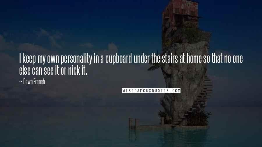 Dawn French Quotes: I keep my own personality in a cupboard under the stairs at home so that no one else can see it or nick it.