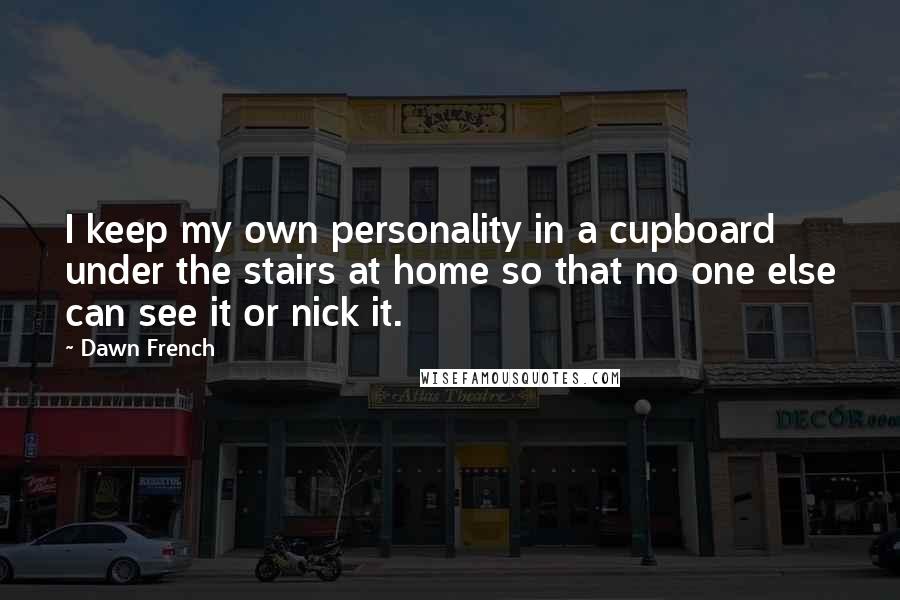 Dawn French Quotes: I keep my own personality in a cupboard under the stairs at home so that no one else can see it or nick it.