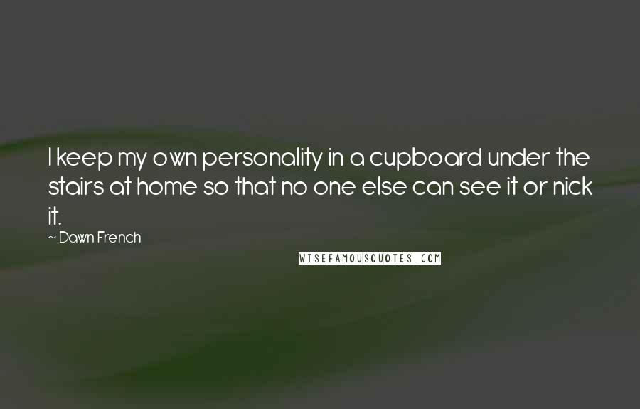 Dawn French Quotes: I keep my own personality in a cupboard under the stairs at home so that no one else can see it or nick it.