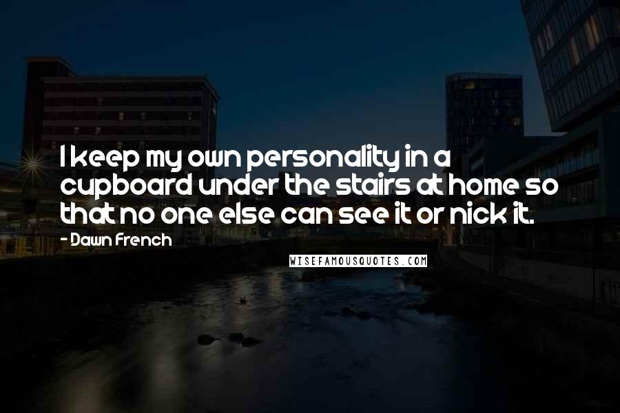 Dawn French Quotes: I keep my own personality in a cupboard under the stairs at home so that no one else can see it or nick it.