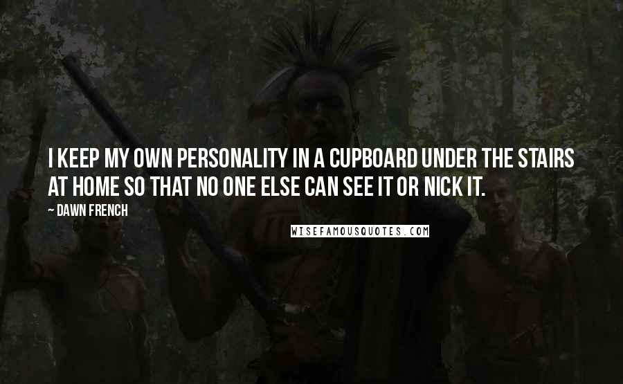 Dawn French Quotes: I keep my own personality in a cupboard under the stairs at home so that no one else can see it or nick it.