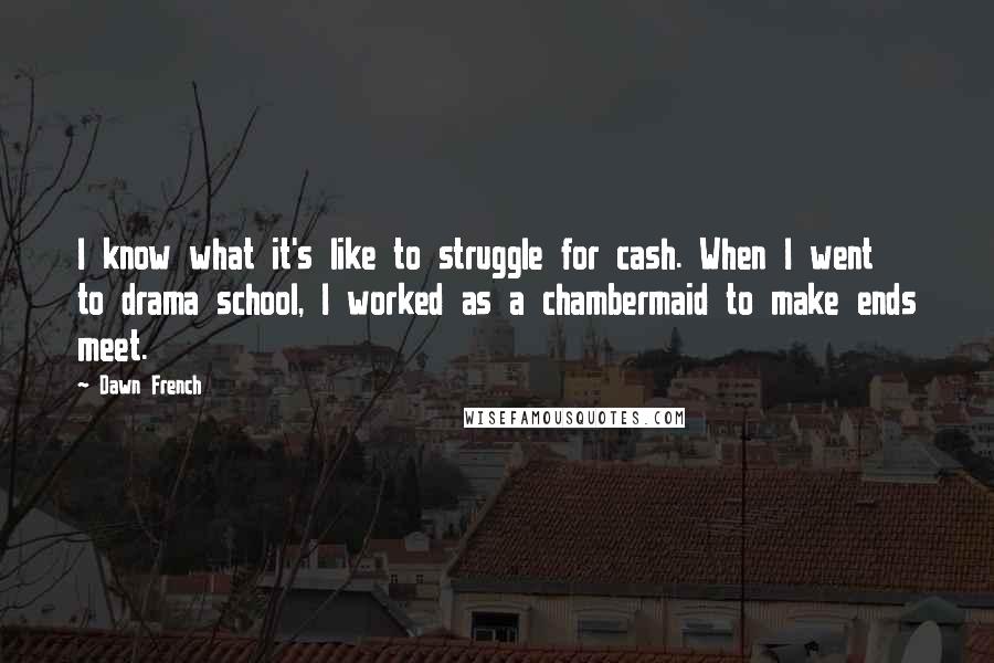 Dawn French Quotes: I know what it's like to struggle for cash. When I went to drama school, I worked as a chambermaid to make ends meet.