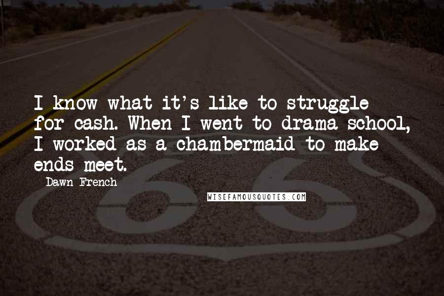 Dawn French Quotes: I know what it's like to struggle for cash. When I went to drama school, I worked as a chambermaid to make ends meet.