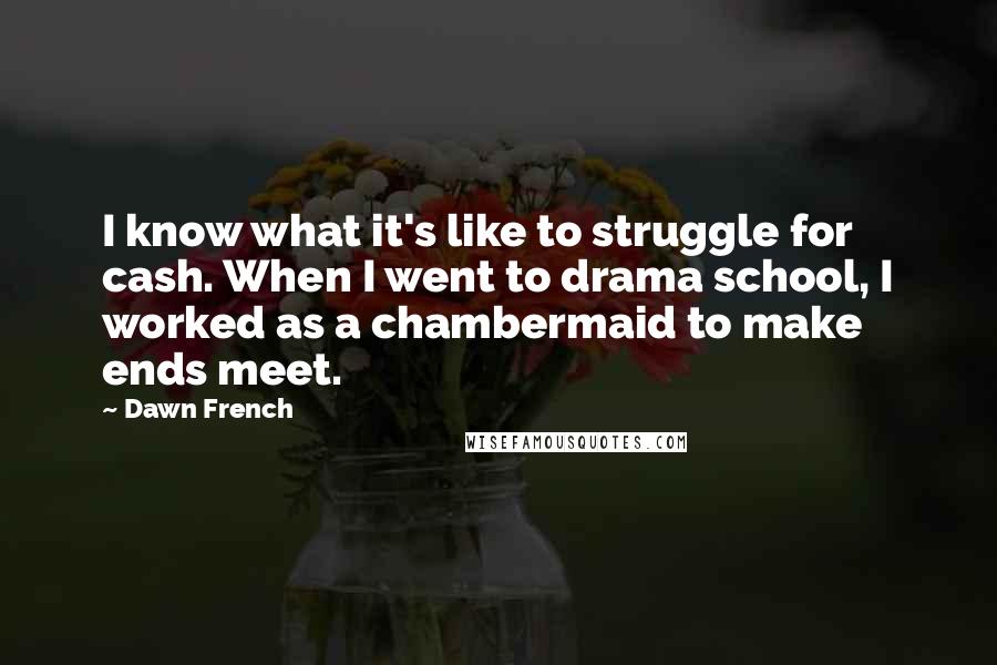 Dawn French Quotes: I know what it's like to struggle for cash. When I went to drama school, I worked as a chambermaid to make ends meet.