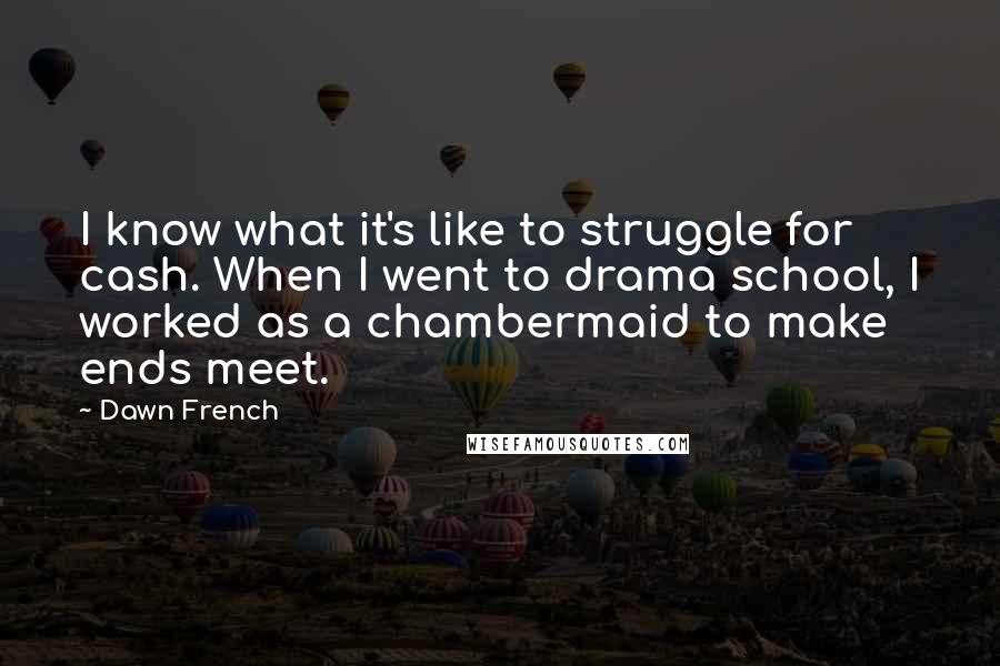 Dawn French Quotes: I know what it's like to struggle for cash. When I went to drama school, I worked as a chambermaid to make ends meet.