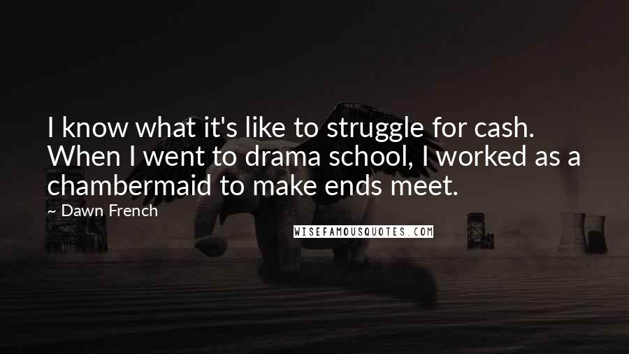 Dawn French Quotes: I know what it's like to struggle for cash. When I went to drama school, I worked as a chambermaid to make ends meet.