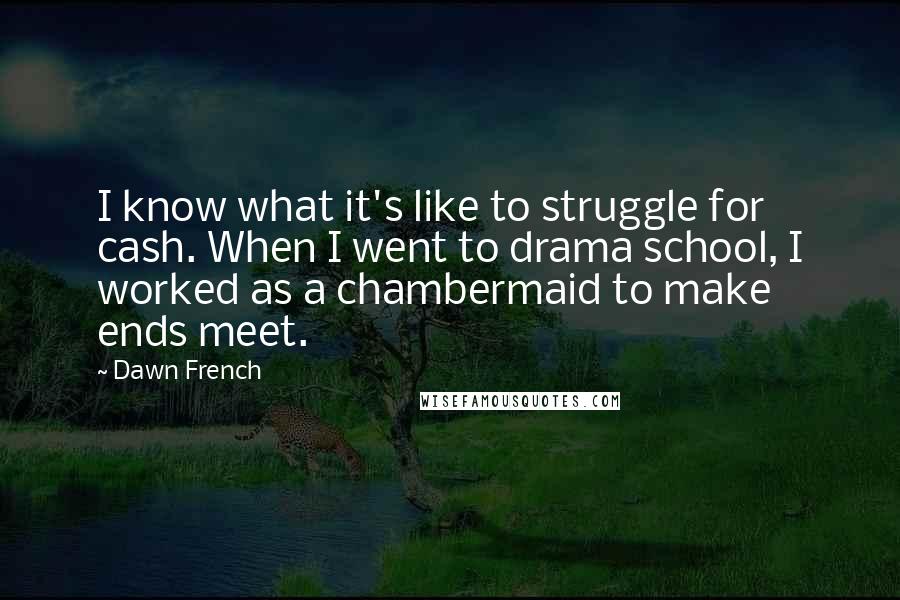 Dawn French Quotes: I know what it's like to struggle for cash. When I went to drama school, I worked as a chambermaid to make ends meet.