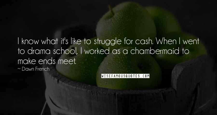 Dawn French Quotes: I know what it's like to struggle for cash. When I went to drama school, I worked as a chambermaid to make ends meet.