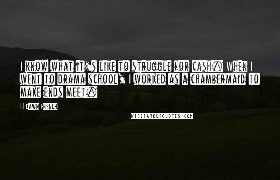 Dawn French Quotes: I know what it's like to struggle for cash. When I went to drama school, I worked as a chambermaid to make ends meet.