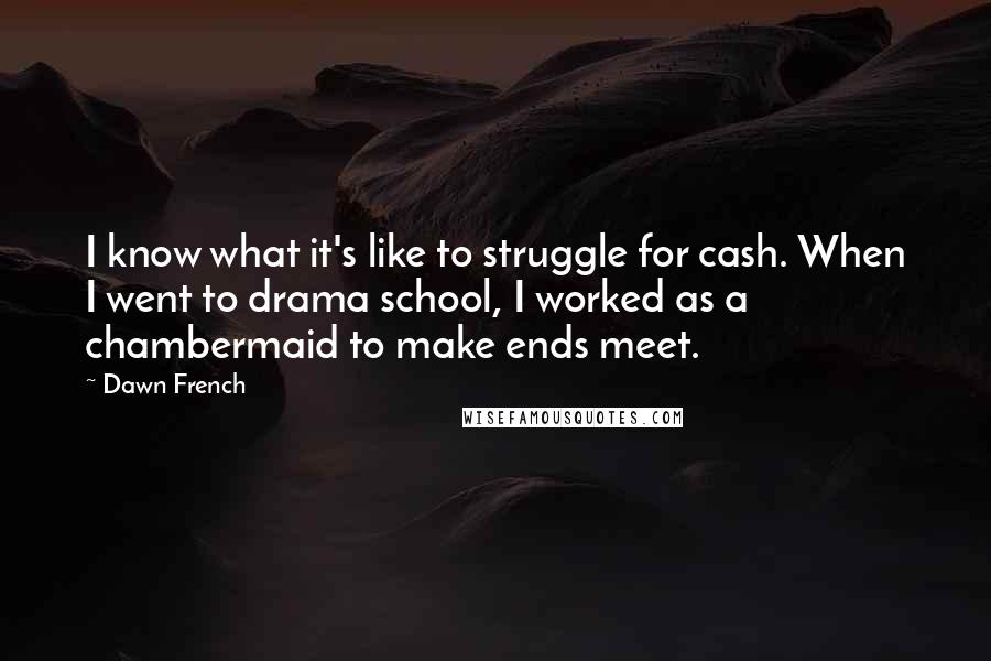 Dawn French Quotes: I know what it's like to struggle for cash. When I went to drama school, I worked as a chambermaid to make ends meet.