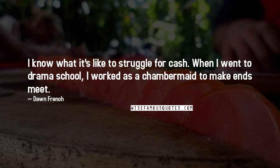 Dawn French Quotes: I know what it's like to struggle for cash. When I went to drama school, I worked as a chambermaid to make ends meet.