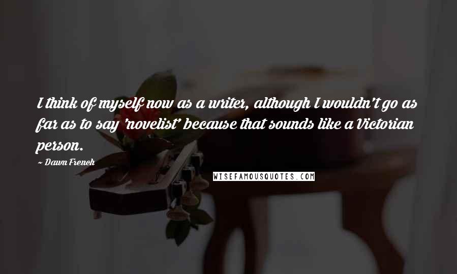 Dawn French Quotes: I think of myself now as a writer, although I wouldn't go as far as to say 'novelist' because that sounds like a Victorian person.