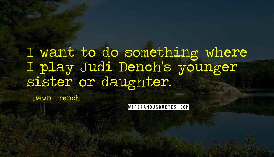 Dawn French Quotes: I want to do something where I play Judi Dench's younger sister or daughter.