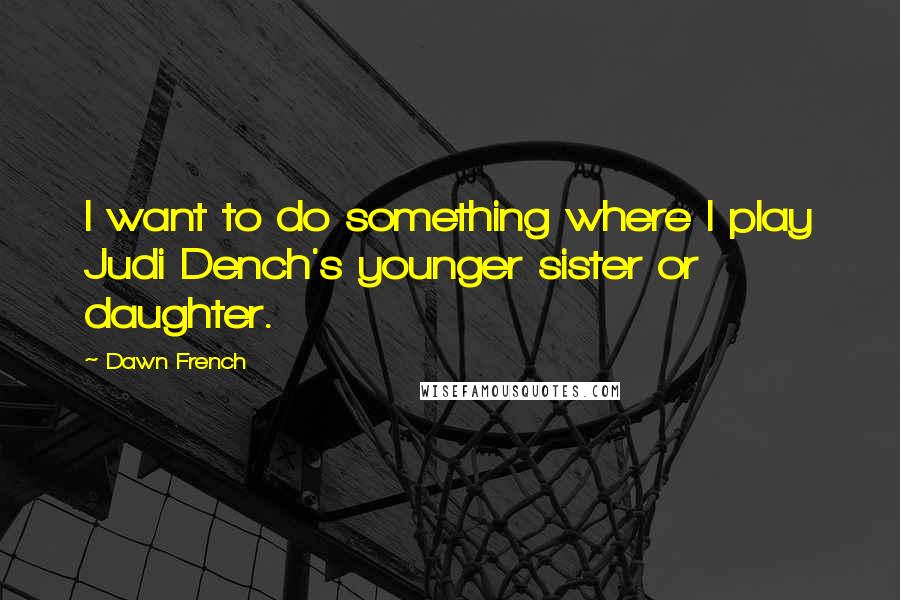 Dawn French Quotes: I want to do something where I play Judi Dench's younger sister or daughter.