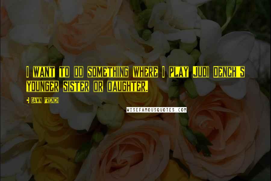 Dawn French Quotes: I want to do something where I play Judi Dench's younger sister or daughter.