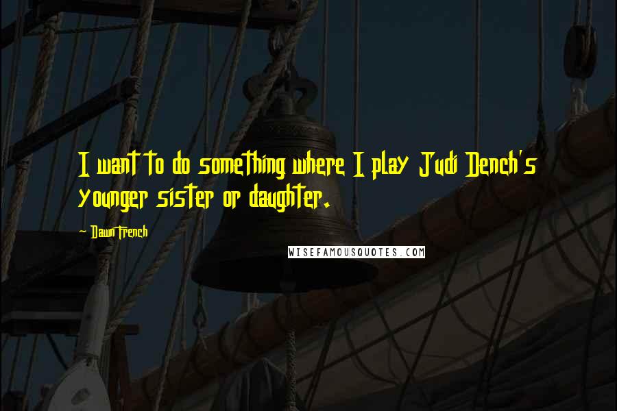 Dawn French Quotes: I want to do something where I play Judi Dench's younger sister or daughter.