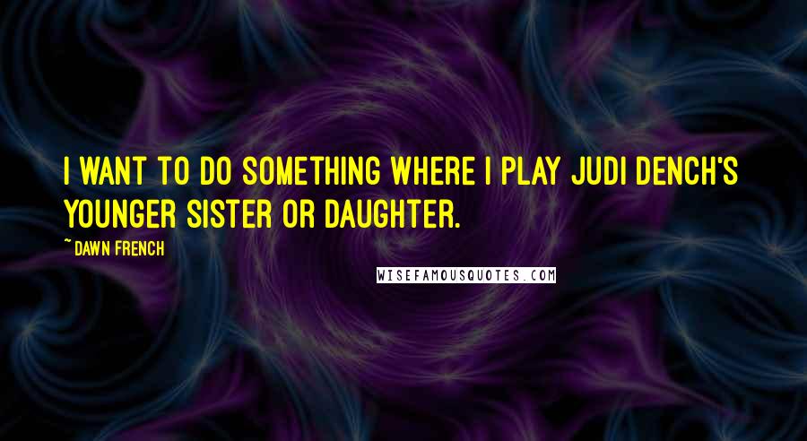 Dawn French Quotes: I want to do something where I play Judi Dench's younger sister or daughter.