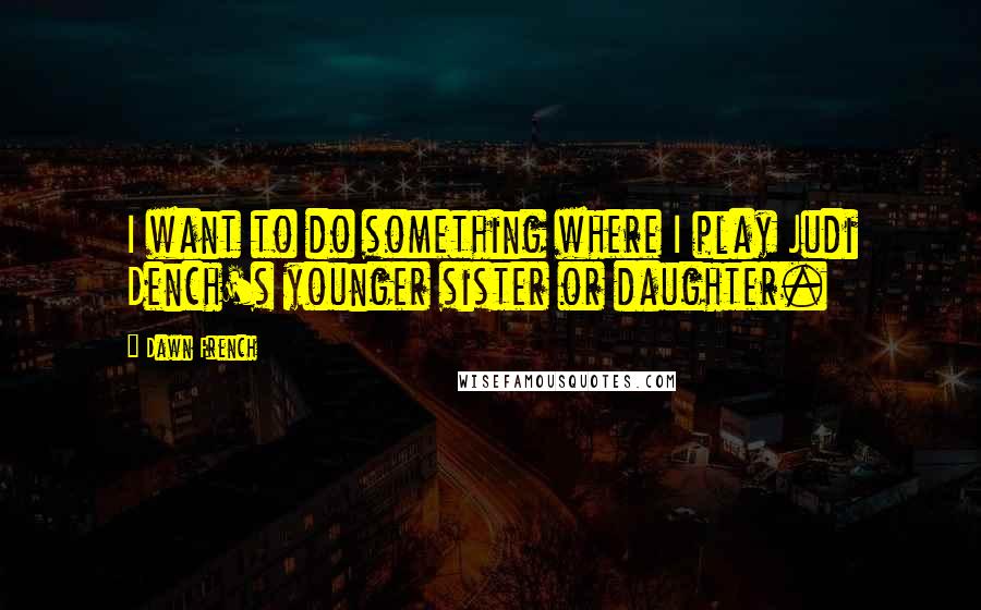 Dawn French Quotes: I want to do something where I play Judi Dench's younger sister or daughter.