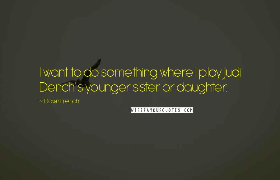 Dawn French Quotes: I want to do something where I play Judi Dench's younger sister or daughter.