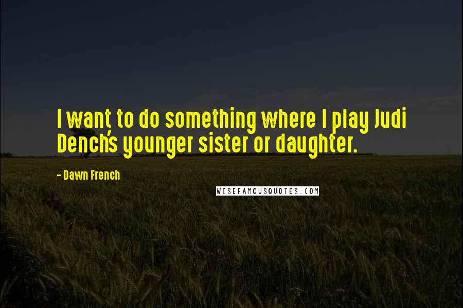 Dawn French Quotes: I want to do something where I play Judi Dench's younger sister or daughter.