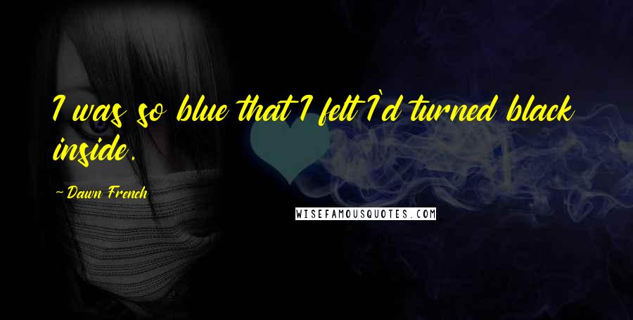 Dawn French Quotes: I was so blue that I felt I'd turned black inside.