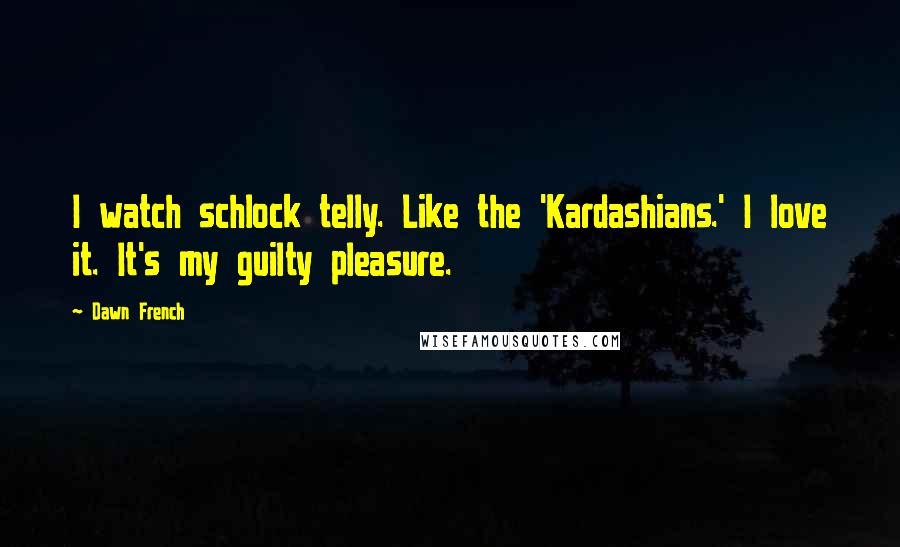 Dawn French Quotes: I watch schlock telly. Like the 'Kardashians.' I love it. It's my guilty pleasure.