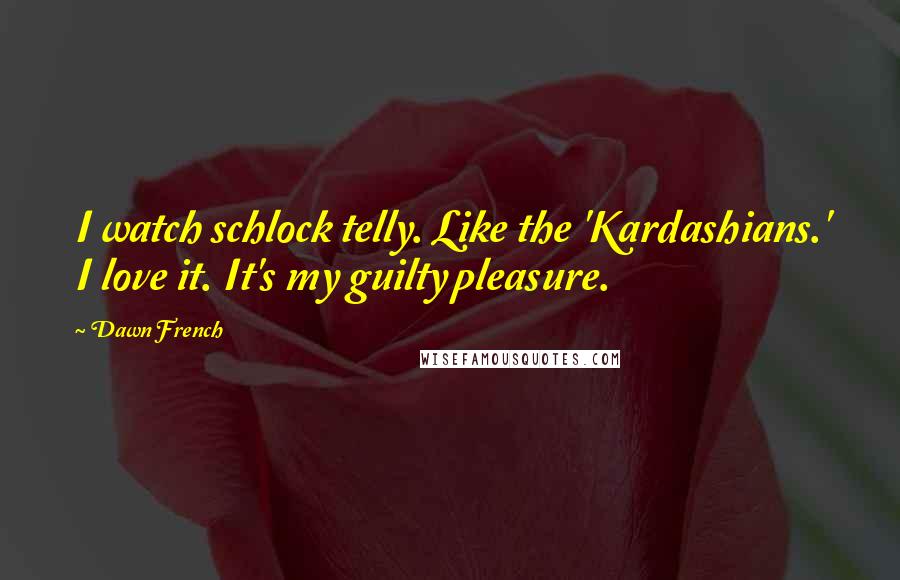 Dawn French Quotes: I watch schlock telly. Like the 'Kardashians.' I love it. It's my guilty pleasure.