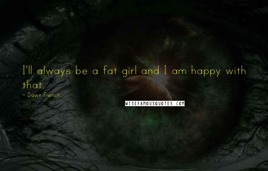 Dawn French Quotes: I'll always be a fat girl and I am happy with that.