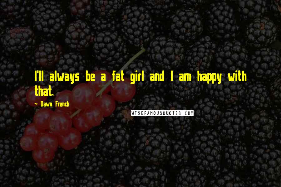 Dawn French Quotes: I'll always be a fat girl and I am happy with that.