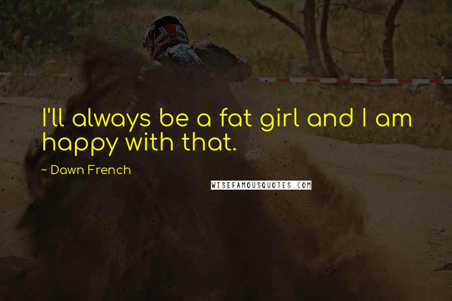 Dawn French Quotes: I'll always be a fat girl and I am happy with that.