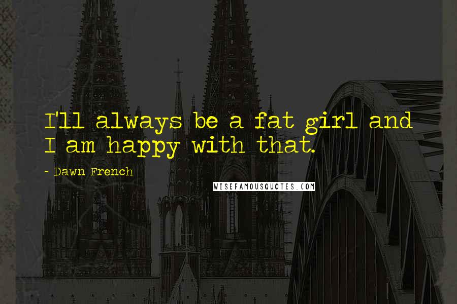 Dawn French Quotes: I'll always be a fat girl and I am happy with that.