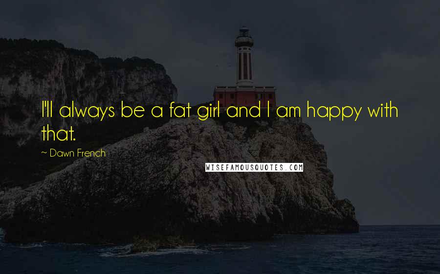 Dawn French Quotes: I'll always be a fat girl and I am happy with that.