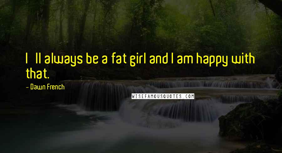 Dawn French Quotes: I'll always be a fat girl and I am happy with that.