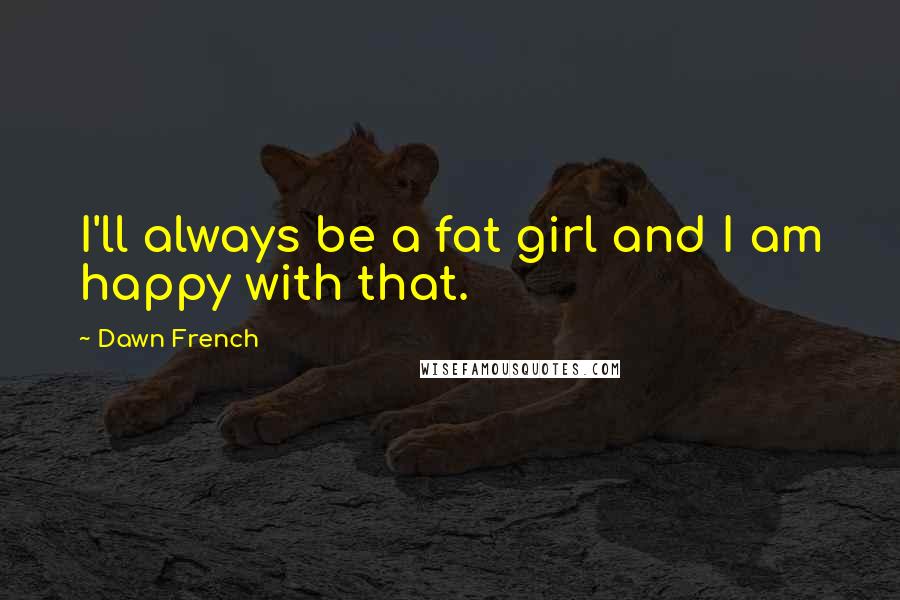 Dawn French Quotes: I'll always be a fat girl and I am happy with that.