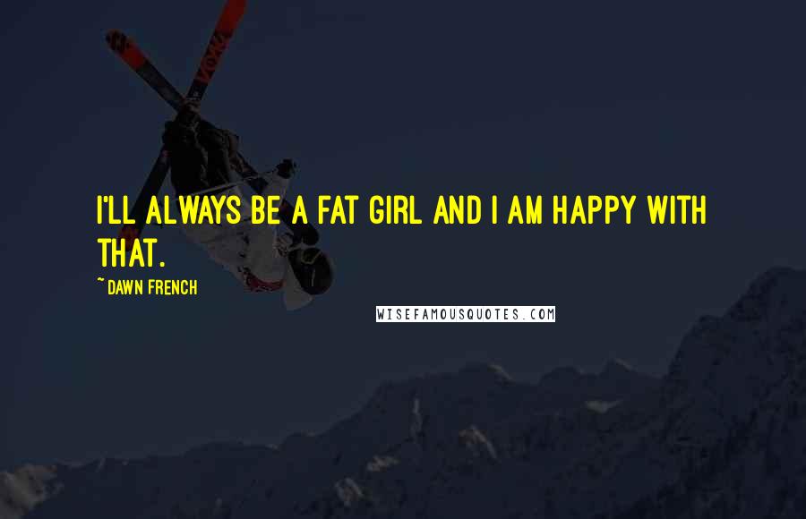 Dawn French Quotes: I'll always be a fat girl and I am happy with that.