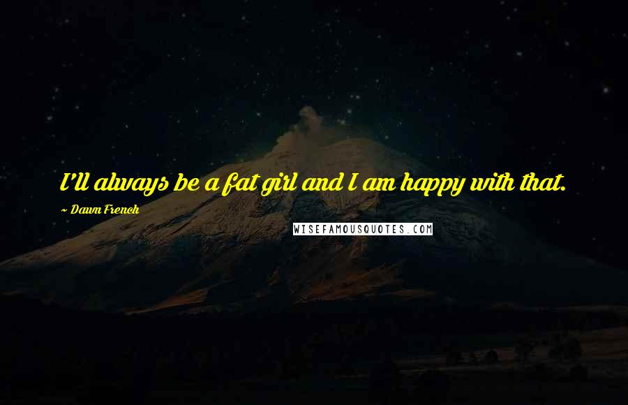 Dawn French Quotes: I'll always be a fat girl and I am happy with that.