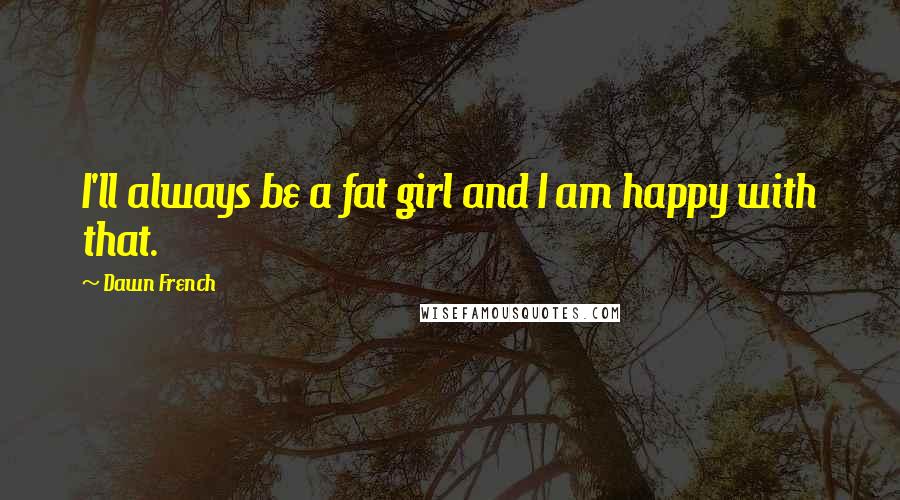 Dawn French Quotes: I'll always be a fat girl and I am happy with that.