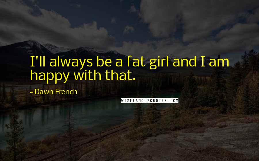 Dawn French Quotes: I'll always be a fat girl and I am happy with that.