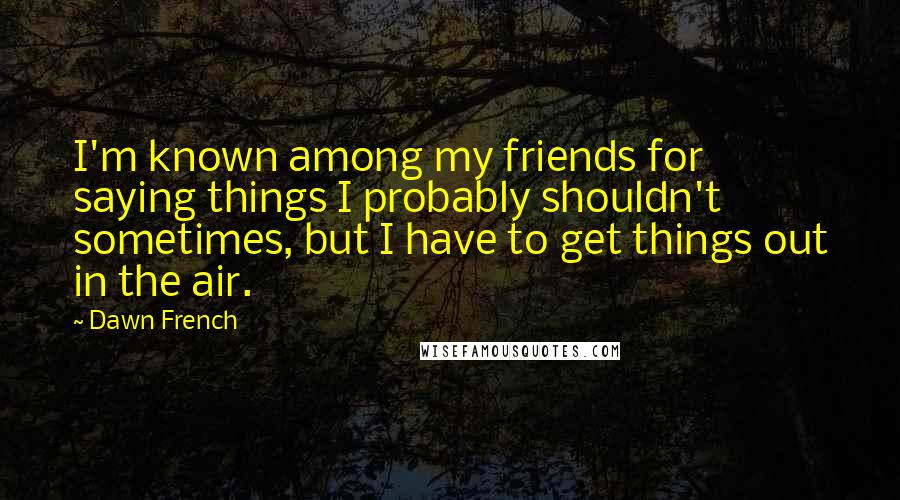 Dawn French Quotes: I'm known among my friends for saying things I probably shouldn't sometimes, but I have to get things out in the air.