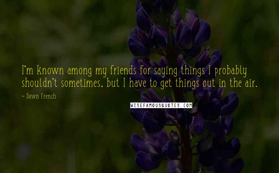 Dawn French Quotes: I'm known among my friends for saying things I probably shouldn't sometimes, but I have to get things out in the air.