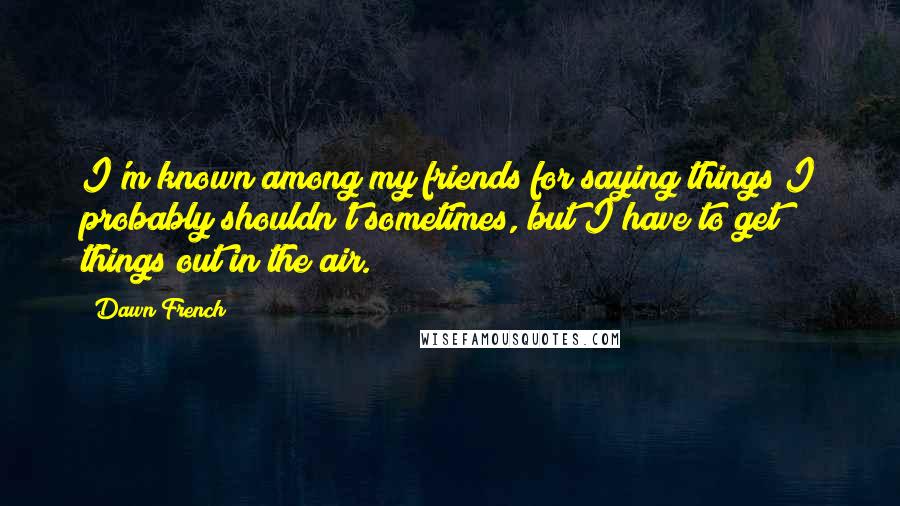 Dawn French Quotes: I'm known among my friends for saying things I probably shouldn't sometimes, but I have to get things out in the air.