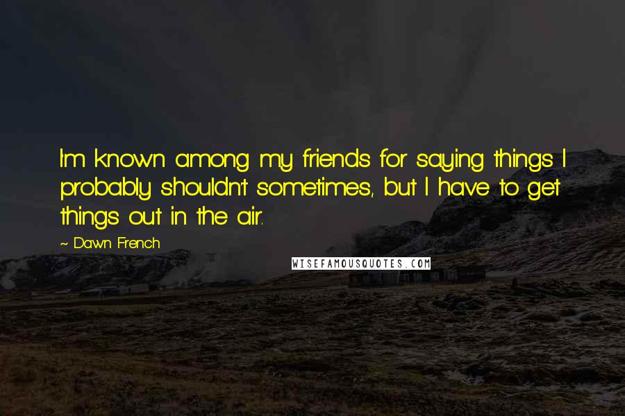 Dawn French Quotes: I'm known among my friends for saying things I probably shouldn't sometimes, but I have to get things out in the air.