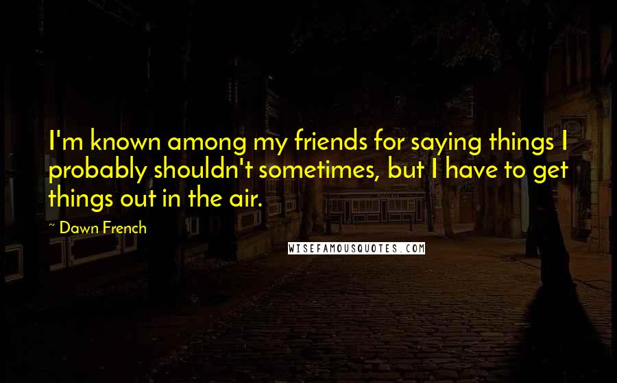 Dawn French Quotes: I'm known among my friends for saying things I probably shouldn't sometimes, but I have to get things out in the air.