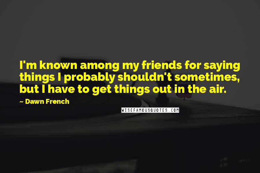 Dawn French Quotes: I'm known among my friends for saying things I probably shouldn't sometimes, but I have to get things out in the air.