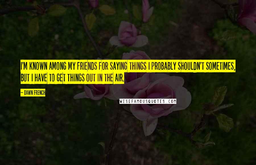 Dawn French Quotes: I'm known among my friends for saying things I probably shouldn't sometimes, but I have to get things out in the air.